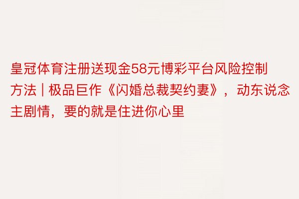 皇冠体育注册送现金58元博彩平台风险控制方法 | 极品巨作《闪婚总裁契约妻》，动东说念主剧情，要的就是住进你心里