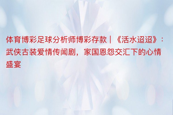 体育博彩足球分析师博彩存款 | 《活水迢迢》：武侠古装爱情传闻剧，家国恩怨交汇下的心情盛宴