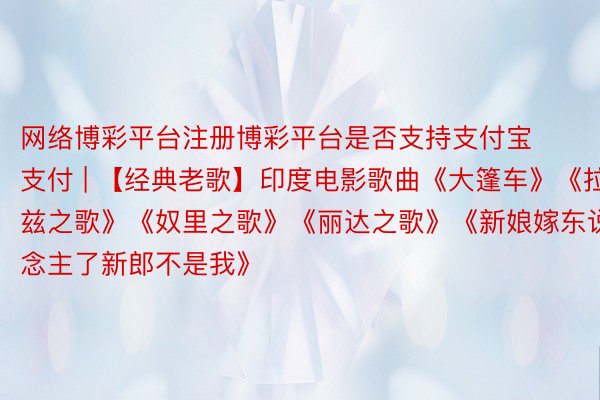 网络博彩平台注册博彩平台是否支持支付宝支付 | 【经典老歌】印度电影歌曲《大篷车》《拉兹之歌》《奴里之歌》《丽达之歌》《新娘嫁东说念主了新郎不是我》