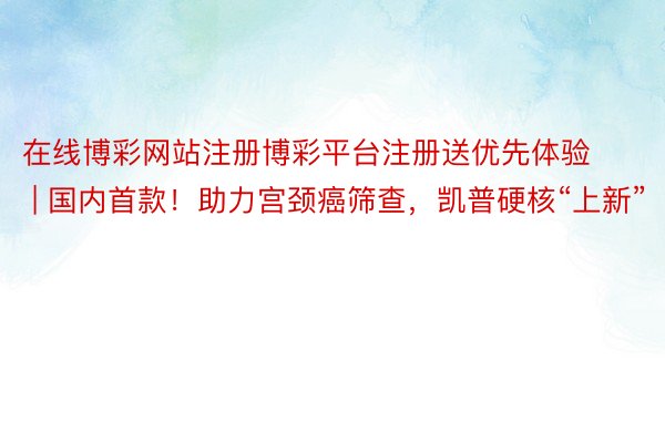 在线博彩网站注册博彩平台注册送优先体验 | 国内首款！助力宫颈癌筛查，凯普硬核“上新”