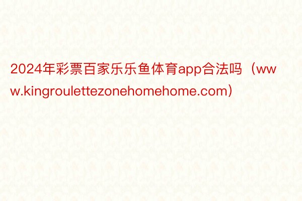 2024年彩票百家乐乐鱼体育app合法吗（www.kingroulettezonehomehome.com）