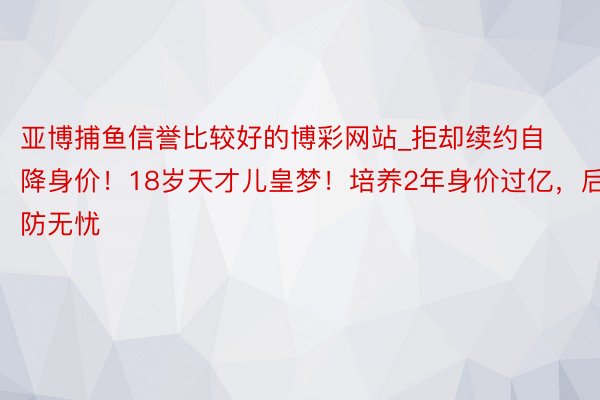 亚博捕鱼信誉比较好的博彩网站_拒却续约自降身价！18岁天才儿皇梦！培养2年身价过亿，后防无忧
