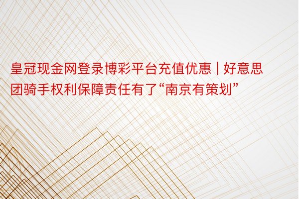 皇冠现金网登录博彩平台充值优惠 | 好意思团骑手权利保障责任有了“南京有策划”