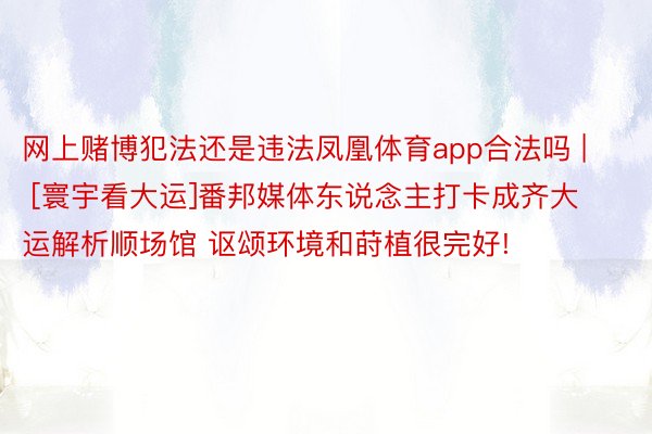 网上赌博犯法还是违法凤凰体育app合法吗 | [寰宇看大运]番邦媒体东说念主打卡成齐大运解析顺场馆 讴颂环境和莳植很完好!