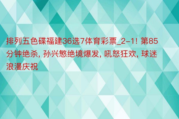 排列五色碟福建36选7体育彩票_2-1! 第85分钟绝杀, 孙兴慜绝境爆发, 吼怒狂欢, 球迷浪漫庆祝