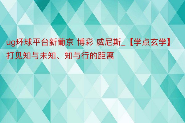 ug环球平台新葡京 博彩 威尼斯_【学点玄学】打见知与未知、知与行的距离