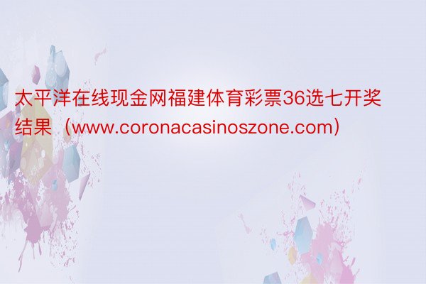 太平洋在线现金网福建体育彩票36选七开奖结果（www.coronacasinoszone.com）