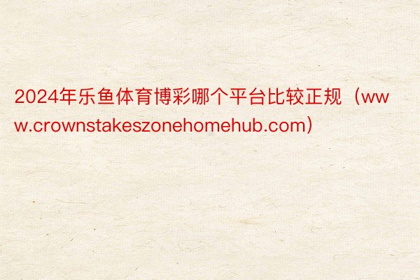 2024年乐鱼体育博彩哪个平台比较正规（www.crownstakeszonehomehub.com）