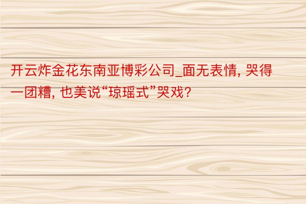 开云炸金花东南亚博彩公司_面无表情, 哭得一团糟, 也美说“琼瑶式”哭戏?