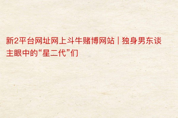 新2平台网址网上斗牛赌博网站 | 独身男东谈主眼中的“星二代”们