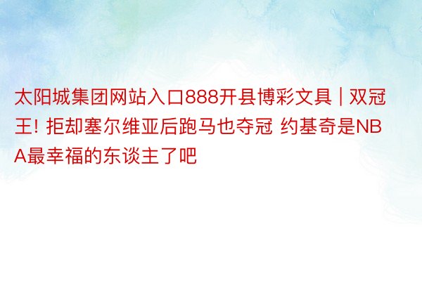 太阳城集团网站入口888开县博彩文具 | 双冠王! 拒却塞尔维亚后跑马也夺冠 约基奇是NBA最幸福的东谈主了吧