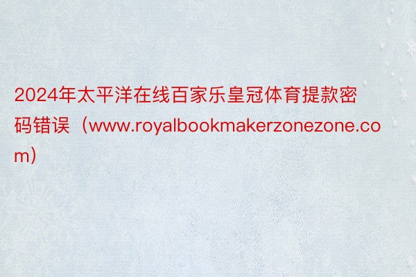 2024年太平洋在线百家乐皇冠体育提款密码错误（www.royalbookmakerzonezone.com）