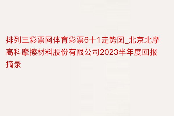 排列三彩票网体育彩票6十1走势图_北京北摩高科摩擦材料股份有限公司2023半年度回报摘录
