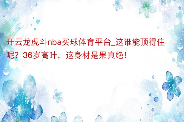 开云龙虎斗nba买球体育平台_这谁能顶得住呢？36岁高叶，这身材是果真绝！