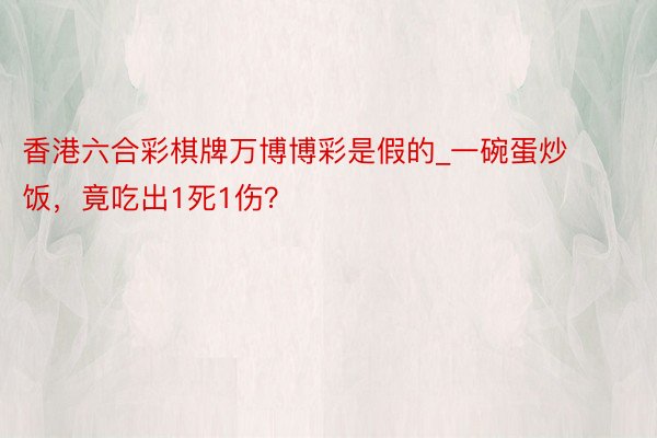 香港六合彩棋牌万博博彩是假的_一碗蛋炒饭，竟吃出1死1伤？