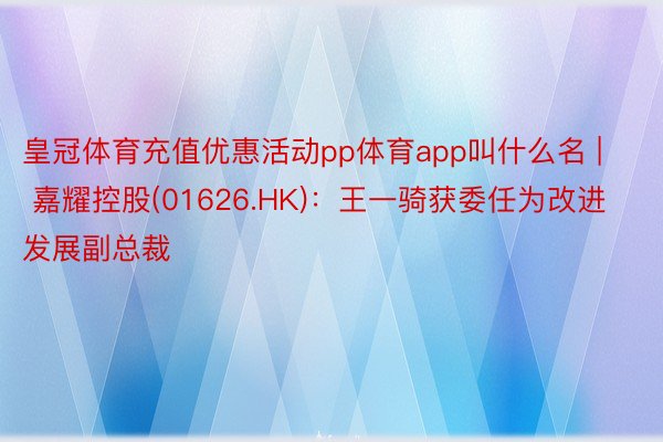 皇冠体育充值优惠活动pp体育app叫什么名 | 嘉耀控股(01626.HK)：王一骑获委任为改进发展副总裁