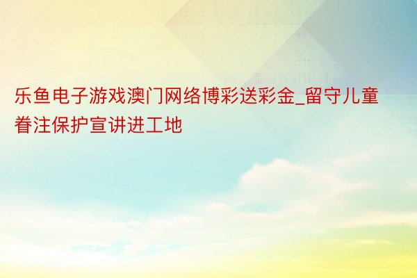 乐鱼电子游戏澳门网络博彩送彩金_留守儿童眷注保护宣讲进工地