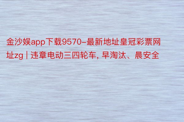 金沙娱app下载9570-最新地址皇冠彩票网址zg | 违章电动三四轮车, 早淘汰、晨安全