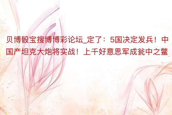 贝博骰宝搜博博彩论坛_定了：5国决定发兵！中国产坦克大炮将实战！上千好意思军成瓮中之鳖
