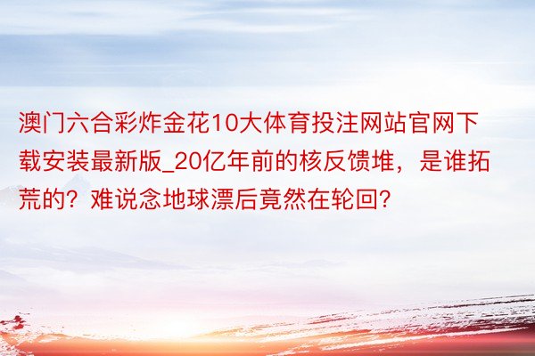 澳门六合彩炸金花10大体育投注网站官网下载安装最新版_20亿年前的核反馈堆，是谁拓荒的？难说念地球漂后竟然在轮回？