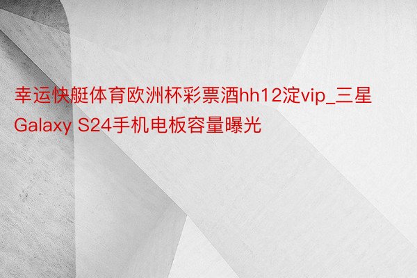 幸运快艇体育欧洲杯彩票酒hh12淀vip_三星Galaxy S24手机电板容量曝光