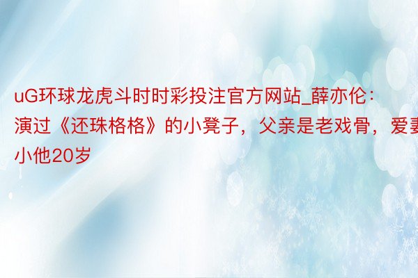 uG环球龙虎斗时时彩投注官方网站_薛亦伦：演过《还珠格格》的小凳子，父亲是老戏骨，爱妻小他20岁