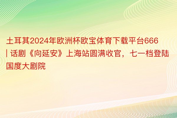 土耳其2024年欧洲杯欧宝体育下载平台666 | 话剧《向延安》上海站圆满收官，七一档登陆国度大剧院