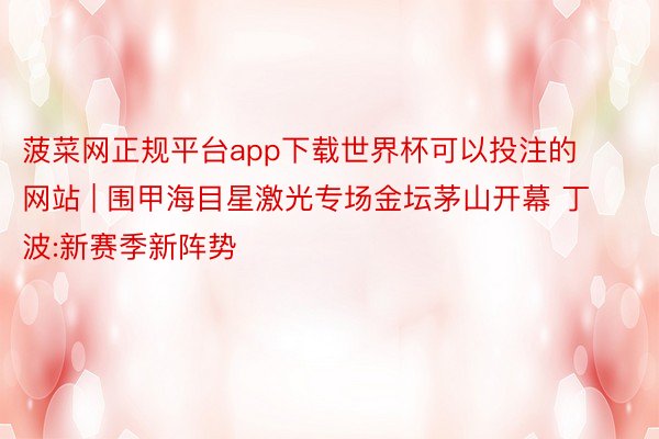 菠菜网正规平台app下载世界杯可以投注的网站 | 围甲海目星激光专场金坛茅山开幕 丁波:新赛季新阵势