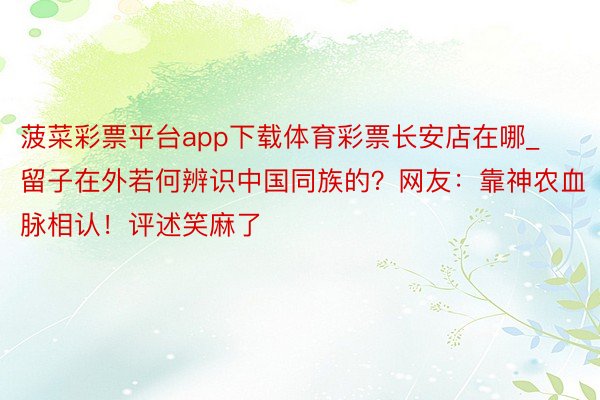 菠菜彩票平台app下载体育彩票长安店在哪_留子在外若何辨识中国同族的？网友：靠神农血脉相认！评述笑麻了