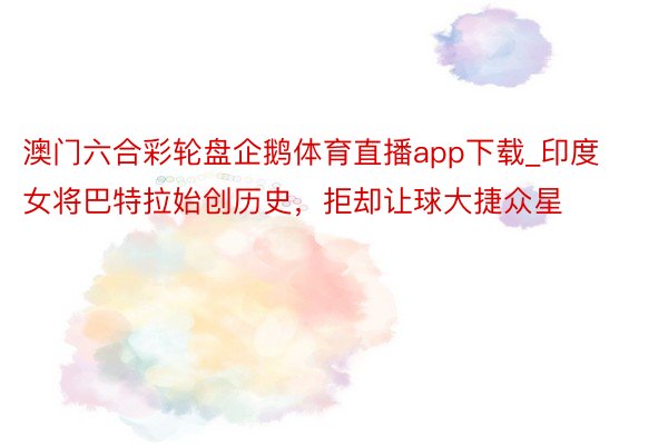 澳门六合彩轮盘企鹅体育直播app下载_印度女将巴特拉始创历史，拒却让球大捷众星