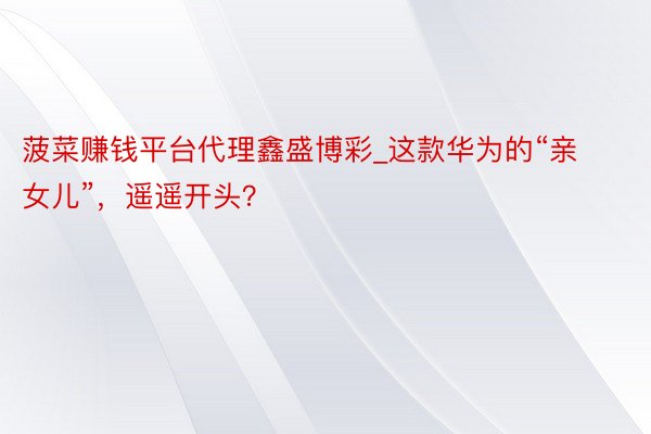 菠菜赚钱平台代理鑫盛博彩_这款华为的“亲女儿”，遥遥开头？