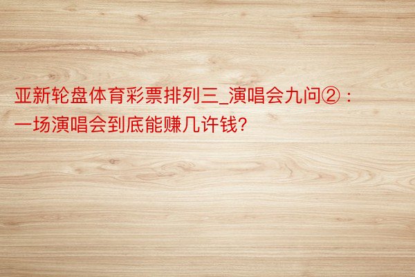 亚新轮盘体育彩票排列三_演唱会九问② : 一场演唱会到底能赚几许钱？