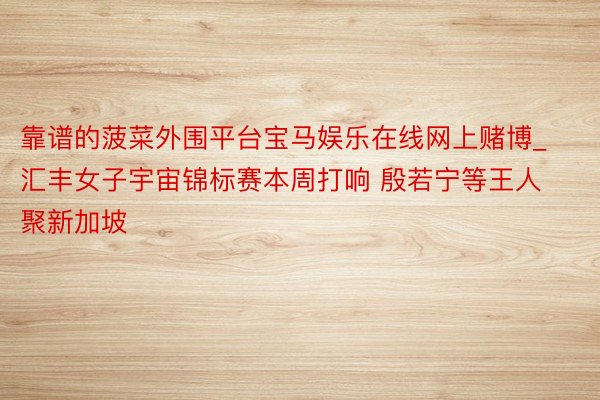 靠谱的菠菜外围平台宝马娱乐在线网上赌博_汇丰女子宇宙锦标赛本周打响 殷若宁等王人聚新加坡