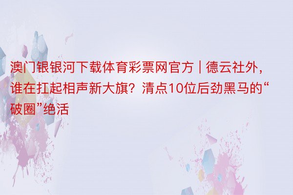 澳门银银河下载体育彩票网官方 | 德云社外，谁在扛起相声新大旗？清点10位后劲黑马的“破圈”绝活