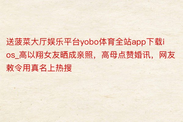 送菠菜大厅娱乐平台yobo体育全站app下载ios_高以翔女友晒成亲照，高母点赞婚讯，网友敕令用真名上热搜