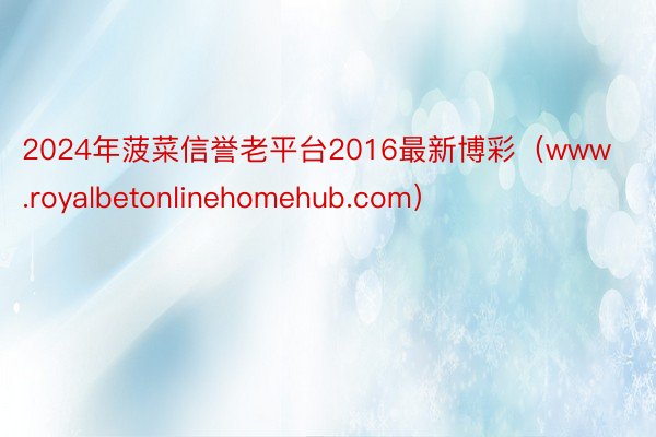 2024年菠菜信誉老平台2016最新博彩（www.royalbetonlinehomehub.com）